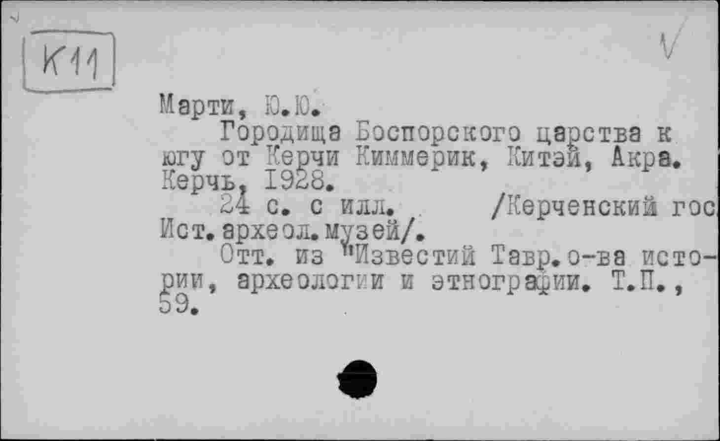 ﻿К11
Марти, Ю.Ю.
Городища Боспорского царства к югу от Керчи Киммерик, Китай, Акра. Керчь. 1928.
24 с. с илл. /Керченский гос Ист. археол. музей/.
Отт. из "Известий Тавр.о-ва исто-, археологии и этнографии. Т.П.,